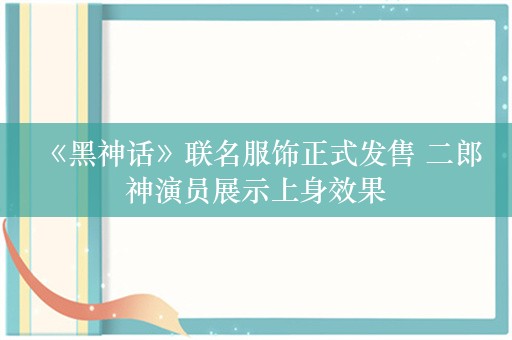  《黑神话》联名服饰正式发售 二郎神演员展示上身效果