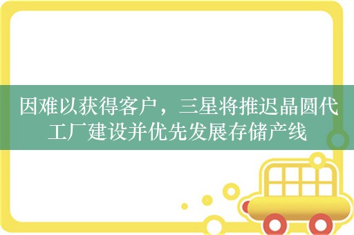 因难以获得客户，三星将推迟晶圆代工厂建设并优先发展存储产线