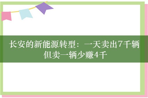 长安的新能源转型：一天卖出7千辆 但卖一辆少赚4千