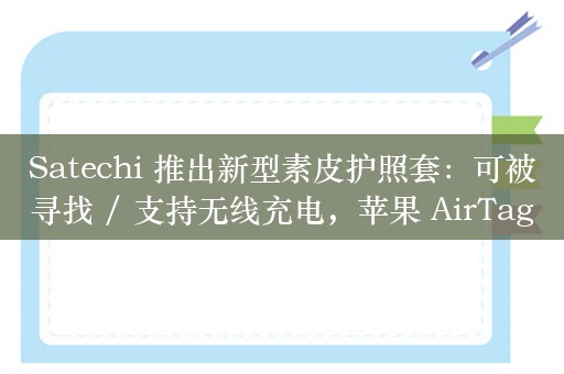 Satechi 推出新型素皮护照套：可被寻找 / 支持无线充电，苹果 AirTags 同款技术