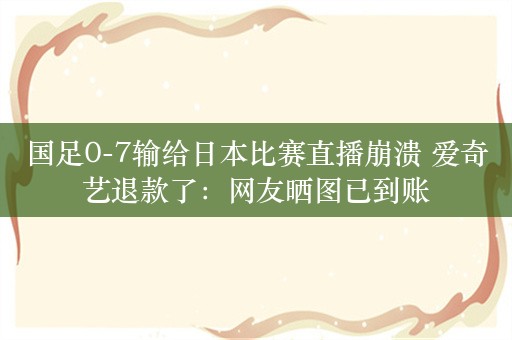 国足0-7输给日本比赛直播崩溃 爱奇艺退款了：网友晒图已到账