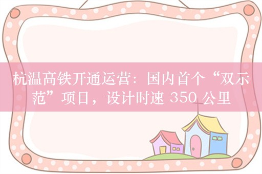 杭温高铁开通运营：国内首个“双示范”项目，设计时速 350 公里