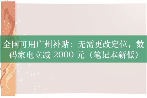 全国可用广州补贴：无需更改定位，数码家电立减 2000 元（笔记本新低）