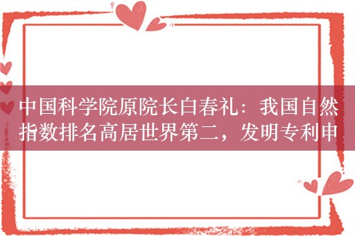 中国科学院原院长白春礼：我国自然指数排名高居世界第二，发明专利申请量和 PCT 专利申请量均位居世界首位