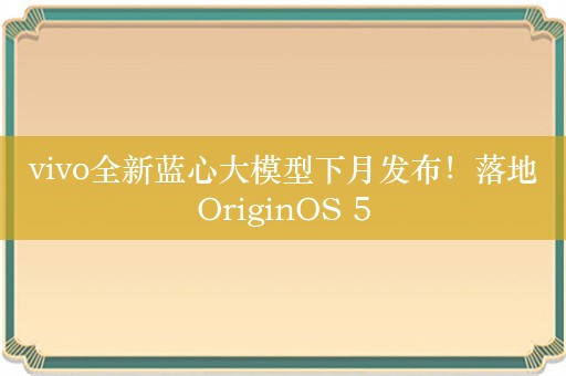 vivo全新蓝心大模型下月发布！落地OriginOS 5