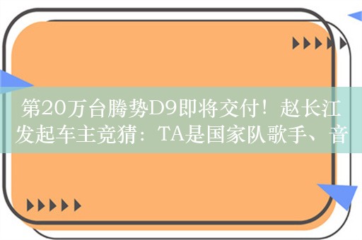 第20万台腾势D9即将交付！赵长江发起车主竞猜：TA是国家队歌手、音综大魔王