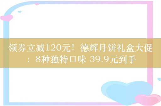 领券立减120元！德辉月饼礼盒大促：8种独特口味 39.9元到手