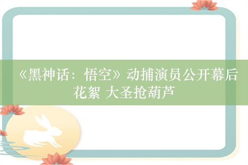  《黑神话：悟空》动捕演员公开幕后花絮 大圣抢葫芦