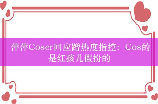  萍萍Coser回应蹭热度指控：Cos的是红孩儿假扮的