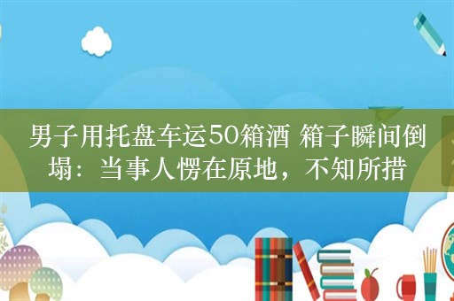 男子用托盘车运50箱酒 箱子瞬间倒塌：当事人愣在原地，不知所措