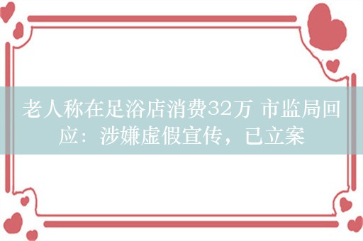 老人称在足浴店消费32万 市监局回应：涉嫌虚假宣传，已立案