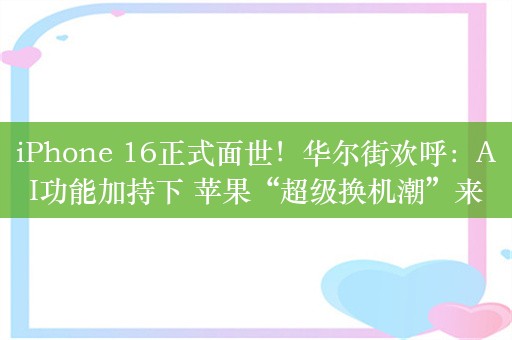 iPhone 16正式面世！华尔街欢呼：AI功能加持下 苹果“超级换机潮”来了