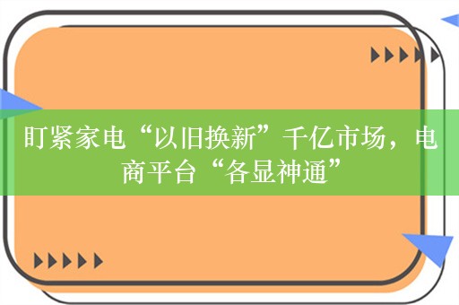 盯紧家电“以旧换新”千亿市场，电商平台“各显神通”