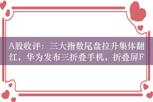 A股收评：三大指数尾盘拉升集体翻红，华为发布三折叠手机，折叠屏F5G概念等活跃！超3300股上涨，成交5276亿放量90亿