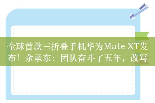 全球首款三折叠手机华为Mate XT发布！余承东：团队奋斗了五年，改写行业历史，将科幻变成现实