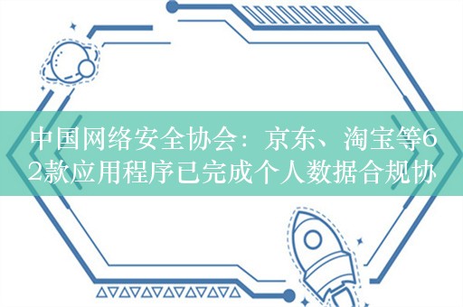 中国网络安全协会：京东、淘宝等62款应用程序已完成个人数据合规协议