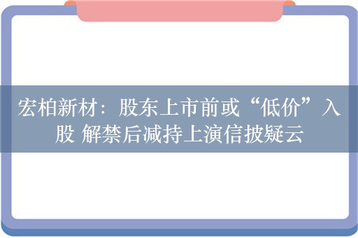 宏柏新材：股东上市前或“低价”入股 解禁后减持上演信披疑云