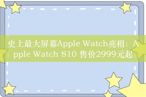 史上最大屏幕Apple Watch亮相：Apple Watch S10 售价2999元起