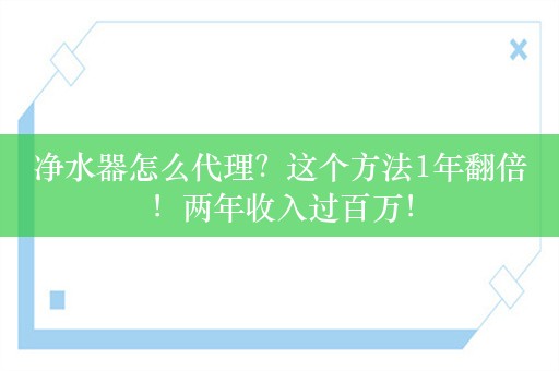 净水器怎么代理？这个方法1年翻倍！两年收入过百万！