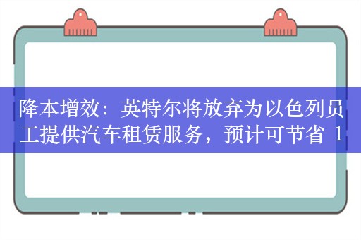 降本增效：英特尔将放弃为以色列员工提供汽车租赁服务，预计可节省 1200 万谢克尔