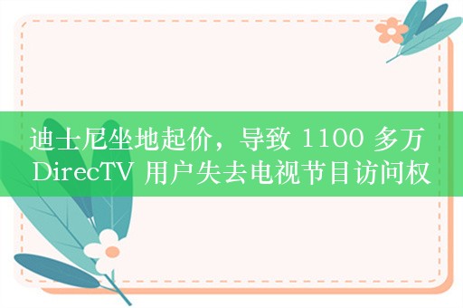 迪士尼坐地起价，导致 1100 多万 DirecTV 用户失去电视节目访问权