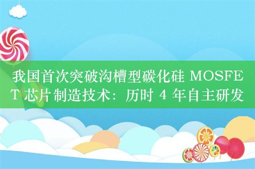 我国首次突破沟槽型碳化硅 MOSFET 芯片制造技术：历时 4 年自主研发，打破平面型芯片性能“天花板”