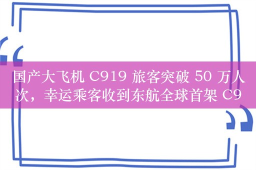 国产大飞机 C919 旅客突破 50 万人次，幸运乘客收到东航全球首架 C919 模型