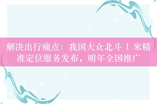 解决出行痛点：我国大众北斗 1 米精准定位服务发布，明年全国推广