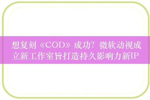  想复刻《COD》成功？微软动视成立新工作室旨打造持久影响力新IP