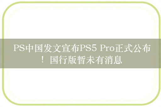  PS中国发文宣布PS5 Pro正式公布！国行版暂未有消息