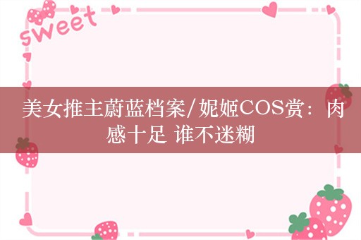  美女推主蔚蓝档案/妮姬COS赏：肉感十足 谁不迷糊