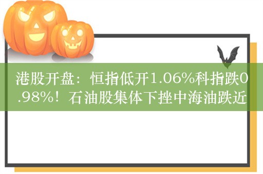 港股开盘：恒指低开1.06%科指跌0.98%！石油股集体下挫中海油跌近4%，华晨中国跌超2%，煤炭股中国神华跌超2%