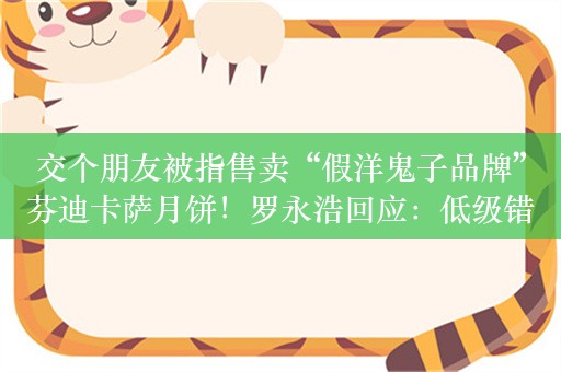 交个朋友被指售卖“假洋鬼子品牌”芬迪卡萨月饼！罗永浩回应：低级错误，长期没出事故逐渐懈怠了