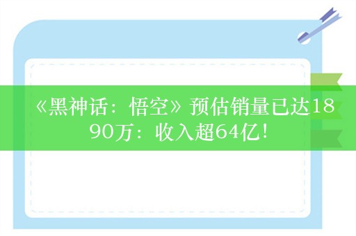  《黑神话：悟空》预估销量已达1890万：收入超64亿！