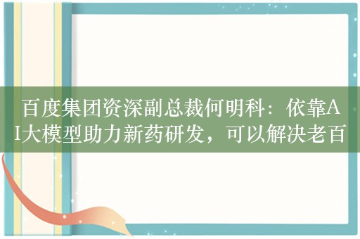 百度集团资深副总裁何明科：依靠AI大模型助力新药研发，可以解决老百姓看病贵和药企要赚钱的矛盾