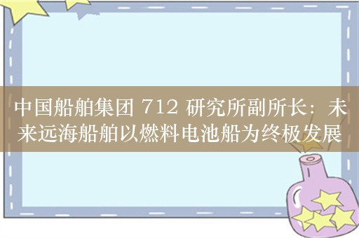 中国船舶集团 712 研究所副所长：未来远海船舶以燃料电池船为终极发展目标，并组合使用锂电池