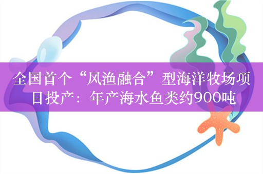 全国首个“风渔融合”型海洋牧场项目投产：年产海水鱼类约900吨