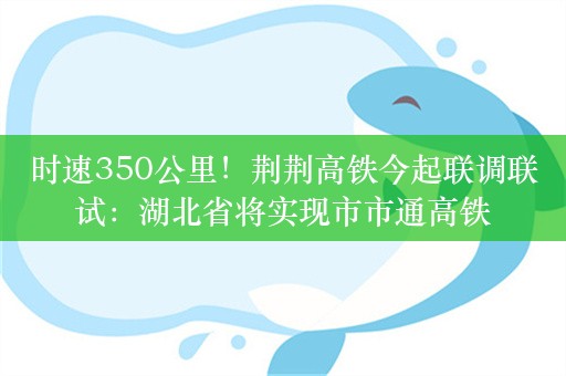 时速350公里！荆荆高铁今起联调联试：湖北省将实现市市通高铁