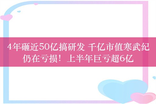 4年砸近50亿搞研发 千亿市值寒武纪仍在亏损！上半年巨亏超6亿