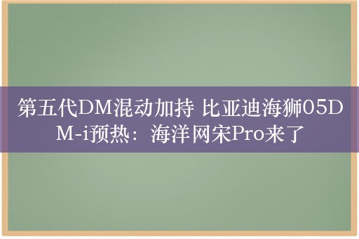 第五代DM混动加持 比亚迪海狮05DM-i预热：海洋网宋Pro来了