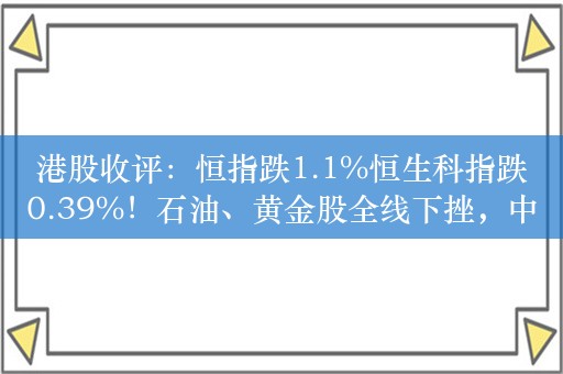 港股收评：恒指跌1.1%恒生科指跌0.39%！石油、黄金股全线下挫，中海油、中石油跌超6%，升能集团大涨逾78%