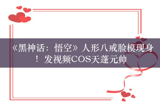  《黑神话：悟空》人形八戒脸模现身！发视频COS天蓬元帅