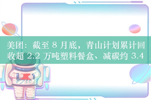 美团：截至 8 月底，青山计划累计回收超 2.2 万吨塑料餐盒、减碳约 3.4 万吨