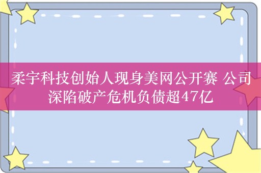 柔宇科技创始人现身美网公开赛 公司深陷破产危机负债超47亿