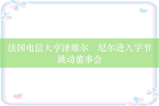 法国电信大亨泽维尔・尼尔进入字节跳动董事会