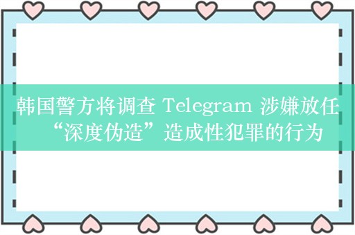 韩国警方将调查 Telegram 涉嫌放任“深度伪造”造成性犯罪的行为