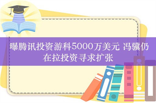  曝腾讯投资游科5000万美元 冯骥仍在拉投资寻求扩张