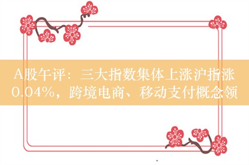 A股午评：三大指数集体上涨沪指涨0.04%，跨境电商、移动支付概念领涨！超3700股上涨，成交3382亿较昨日缩量397亿