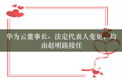 华为云董事长、法定代表人变更，均由赵明路接任