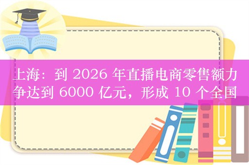 上海：到 2026 年直播电商零售额力争达到 6000 亿元，形成 10 个全国领先、具有国际竞争力的头部直播平台